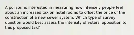 A pollster is interested in measuring how intensely people feel about an increased tax on hotel rooms to offset the price of the construction of a new sewer system. Which type of survey question would best assess the intensity of voters' opposition to this proposed tax?