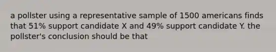 a pollster using a representative sample of 1500 americans finds that 51% support candidate X and 49% support candidate Y. the pollster's conclusion should be that