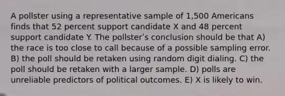 A pollster using a representative sample of 1,500 Americans finds that 52 percent support candidate X and 48 percent support candidate Y. The pollsterʹs conclusion should be that A) the race is too close to call because of a possible sampling error. B) the poll should be retaken using random digit dialing. C) the poll should be retaken with a larger sample. D) polls are unreliable predictors of political outcomes. E) X is likely to win.