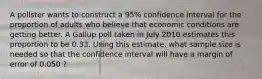 A pollster wants to construct a 95% confidence interval for the proportion of adults who believe that economic conditions are getting better. A Gallup poll taken in July 2010 estimates this proportion to be 0.33. Using this estimate, what sample size is needed so that the confidence interval will have a margin of error of 0.050 ?