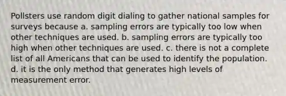 Pollsters use random digit dialing to gather national samples for surveys because a. sampling errors are typically too low when other techniques are used. b. sampling errors are typically too high when other techniques are used. c. there is not a complete list of all Americans that can be used to identify the population. d. it is the only method that generates high levels of measurement error.