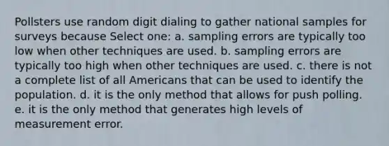 Pollsters use random digit dialing to gather national samples for surveys because Select one: a. sampling errors are typically too low when other techniques are used. b. sampling errors are typically too high when other techniques are used. c. there is not a complete list of all Americans that can be used to identify the population. d. it is the only method that allows for push polling. e. it is the only method that generates high levels of measurement error.