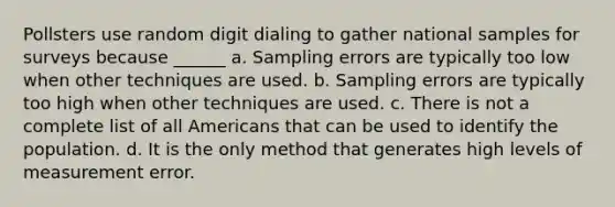 Pollsters use random digit dialing to gather national samples for surveys because ______ a. Sampling errors are typically too low when other techniques are used. b. Sampling errors are typically too high when other techniques are used. c. There is not a complete list of all Americans that can be used to identify the population. d. It is the only method that generates high levels of measurement error.