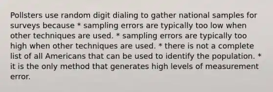 Pollsters use random digit dialing to gather national samples for surveys because * sampling errors are typically too low when other techniques are used. * sampling errors are typically too high when other techniques are used. * there is not a complete list of all Americans that can be used to identify the population. * it is the only method that generates high levels of measurement error.