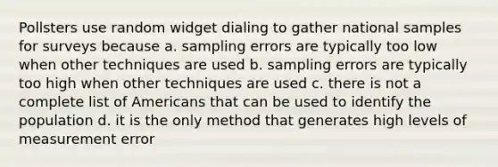 Pollsters use random widget dialing to gather national samples for surveys because a. sampling errors are typically too low when other techniques are used b. sampling errors are typically too high when other techniques are used c. there is not a complete list of Americans that can be used to identify the population d. it is the only method that generates high levels of measurement error