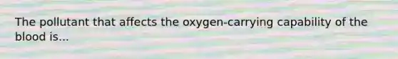 The pollutant that affects the oxygen-carrying capability of <a href='https://www.questionai.com/knowledge/k7oXMfj7lk-the-blood' class='anchor-knowledge'>the blood</a> is...