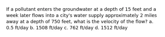 If a pollutant enters the groundwater at a depth of 15 feet and a week later flows into a city's water supply approximately 2 miles away at a depth of 750 feet, what is the velocity of the flow? a. 0.5 ft/day b. 1508 ft/day c. 762 ft/day d. 1512 ft/day