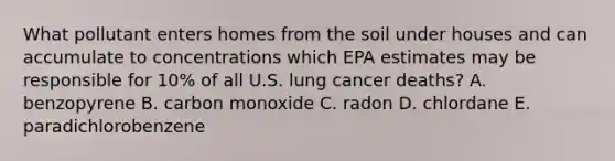 What pollutant enters homes from the soil under houses and can accumulate to concentrations which EPA estimates may be responsible for 10% of all U.S. lung cancer deaths? A. benzopyrene B. carbon monoxide C. radon D. chlordane E. paradichlorobenzene