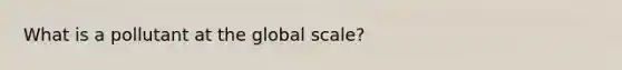 What is a pollutant at the global scale?