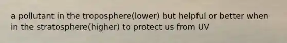 a pollutant in the troposphere(lower) but helpful or better when in the stratosphere(higher) to protect us from UV