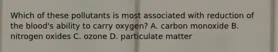 Which of these pollutants is most associated with reduction of the blood's ability to carry oxygen? A. carbon monoxide B. nitrogen oxides C. ozone D. particulate matter