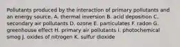 Pollutants produced by the interaction of primary pollutants and an energy source. A. thermal inversion B. acid deposition C. secondary air pollutants D. ozone E. particulates F. radon G. greenhouse effect H. primary air pollutants I. photochemical smog J. oxides of nitrogen K. sulfur dioxide