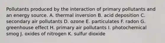 Pollutants produced by the interaction of primary pollutants and an energy source. A. thermal inversion B. acid deposition C. secondary air pollutants D. ozone E. particulates F. radon G. <a href='https://www.questionai.com/knowledge/kSLZFxwGpF-greenhouse-effect' class='anchor-knowledge'>greenhouse effect</a> H. primary air pollutants I. photochemical smog J. oxides of nitrogen K. sulfur dioxide