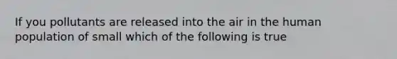If you pollutants are released into the air in the human population of small which of the following is true