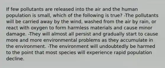 If few pollutants are released into the air and the human population is small, which of the following is true? -The pollutants will be carried away by the wind, washed from the air by rain, or react with oxygen to form harmless materials and cause minor damage. -They will almost all persist and gradually start to cause more and more environmental problems as they accumulate in the environment. -The environment will undoubtedly be harmed to the point that most species will experience rapid population decline.