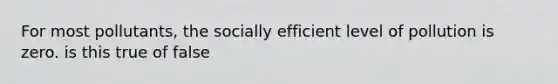 For most pollutants, the socially efficient level of pollution is zero. is this true of false