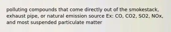 polluting compounds that come directly out of the smokestack, exhaust pipe, or natural emission source Ex: CO, CO2, SO2, NOx, and most suspended particulate matter