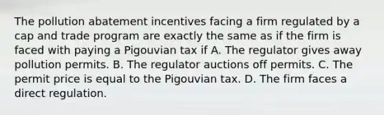 The pollution abatement incentives facing a firm regulated by a cap and trade program are exactly the same as if the firm is faced with paying a Pigouvian tax if A. The regulator gives away pollution permits. B. The regulator auctions off permits. C. The permit price is equal to the Pigouvian tax. D. The firm faces a direct regulation.