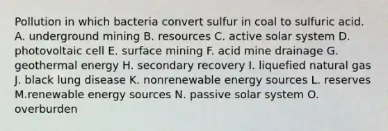 Pollution in which bacteria convert sulfur in coal to sulfuric acid. A. underground mining B. resources C. active solar system D. photovoltaic cell E. surface mining F. acid mine drainage G. geothermal energy H. secondary recovery I. liquefied natural gas J. black lung disease K. nonrenewable energy sources L. reserves M.renewable energy sources N. passive solar system O. overburden