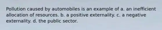 Pollution caused by automobiles is an example of a. an inefficient allocation of resources. b. a positive externality. c. a negative externality. d. the public sector.