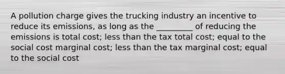 A pollution charge gives the trucking industry an incentive to reduce its emissions, as long as the _________ of reducing the emissions is total cost; less than the tax total cost; equal to the social cost marginal cost; less than the tax marginal cost; equal to the social cost