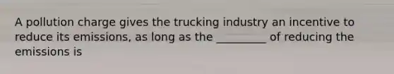 A pollution charge gives the trucking industry an incentive to reduce its emissions, as long as the _________ of reducing the emissions is