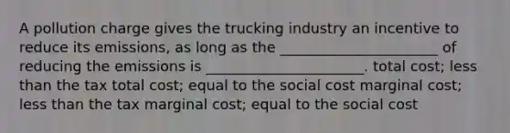 A pollution charge gives the trucking industry an incentive to reduce its emissions, as long as the ______________________ of reducing the emissions is ______________________. total cost; less than the tax total cost; equal to the social cost marginal cost; less than the tax marginal cost; equal to the social cost