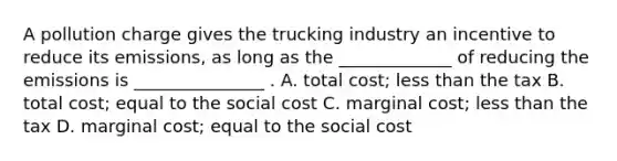 A pollution charge gives the trucking industry an incentive to reduce its emissions, as long as the _____________ of reducing the emissions is _______________ . A. total cost; less than the tax B. total cost; equal to the social cost C. marginal cost; less than the tax D. marginal cost; equal to the social cost