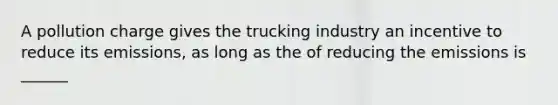 A pollution charge gives the trucking industry an incentive to reduce its emissions, as long as the of reducing the emissions is ______