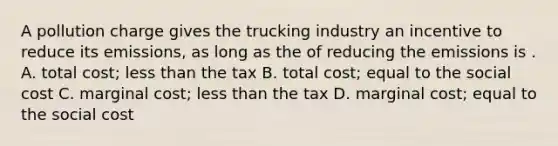 A pollution charge gives the trucking industry an incentive to reduce its emissions, as long as the of reducing the emissions is . A. total cost; <a href='https://www.questionai.com/knowledge/k7BtlYpAMX-less-than' class='anchor-knowledge'>less than</a> the tax B. total cost; equal to the social cost C. marginal cost; less than the tax D. marginal cost; equal to the social cost