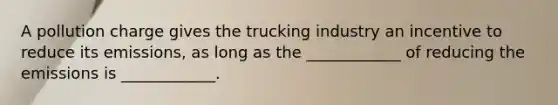 A pollution charge gives the trucking industry an incentive to reduce its emissions, as long as the ____________ of reducing the emissions is ____________.