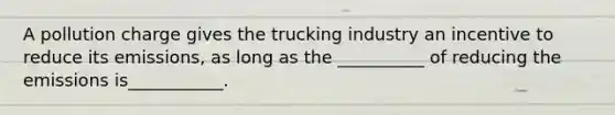 A pollution charge gives the trucking industry an incentive to reduce its emissions, as long as the __________ of reducing the emissions is___________.