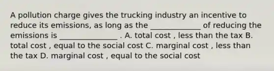 A pollution charge gives the trucking industry an incentive to reduce its emissions, as long as the _____________ of reducing the emissions is _______________ . A. total cost , <a href='https://www.questionai.com/knowledge/k7BtlYpAMX-less-than' class='anchor-knowledge'>less than</a> the tax B. total cost , equal to the social cost C. marginal cost , less than the tax D. marginal cost , equal to the social cost