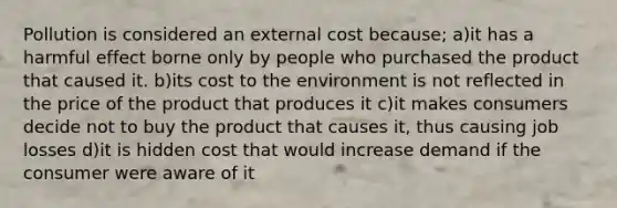 Pollution is considered an external cost because; a)it has a harmful effect borne only by people who purchased the product that caused it. b)its cost to the environment is not reflected in the price of the product that produces it c)it makes consumers decide not to buy the product that causes it, thus causing job losses d)it is hidden cost that would increase demand if the consumer were aware of it