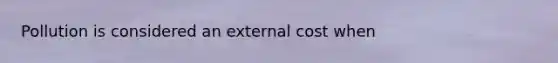 Pollution is considered an external cost when