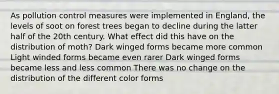 As pollution control measures were implemented in England, the levels of soot on forest trees began to decline during the latter half of the 20th century. What effect did this have on the distribution of moth? Dark winged forms became more common Light winded forms became even rarer Dark winged forms became less and less common There was no change on the distribution of the different color forms