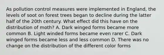 As pollution control measures were implemented in England, the levels of soot on forest trees began to decline during the latter half of the 20th century. What effect did this have on the distribution of moth? A. Dark winged forms became more common B. Light winded forms became even rarer C. Dark winged forms became less and less common D. There was no change on the distribution of the different color forms