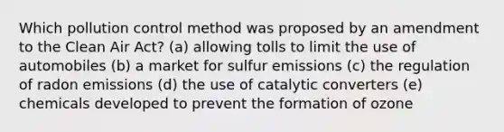 Which pollution control method was proposed by an amendment to the Clean Air Act? (a) allowing tolls to limit the use of automobiles (b) a market for sulfur emissions (c) the regulation of radon emissions (d) the use of catalytic converters (e) chemicals developed to prevent the formation of ozone