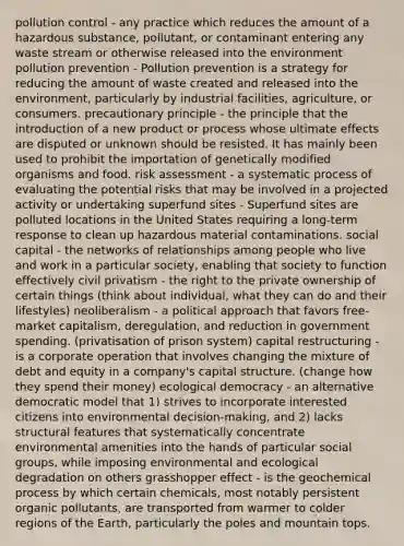 pollution control - any practice which reduces the amount of a hazardous substance, pollutant, or contaminant entering any waste stream or otherwise released into the environment pollution prevention - Pollution prevention is a strategy for reducing the amount of waste created and released into the environment, particularly by industrial facilities, agriculture, or consumers. precautionary principle - the principle that the introduction of a new product or process whose ultimate effects are disputed or unknown should be resisted. It has mainly been used to prohibit the importation of genetically modified organisms and food. risk assessment - a systematic process of evaluating the potential risks that may be involved in a projected activity or undertaking superfund sites - Superfund sites are polluted locations in the United States requiring a long-term response to clean up hazardous material contaminations. social capital - the networks of relationships among people who live and work in a particular society, enabling that society to function effectively civil privatism - the right to the private ownership of certain things (think about individual, what they can do and their lifestyles) neoliberalism - a political approach that favors free-market capitalism, deregulation, and reduction in government spending. (privatisation of prison system) capital restructuring - is a corporate operation that involves changing the mixture of debt and equity in a company's capital structure. (change how they spend their money) ecological democracy - an alternative democratic model that 1) strives to incorporate interested citizens into environmental decision-making, and 2) lacks structural features that systematically concentrate environmental amenities into the hands of particular social groups, while imposing environmental and ecological degradation on others grasshopper effect - is the geochemical process by which certain chemicals, most notably persistent organic pollutants, are transported from warmer to colder regions of the Earth, particularly the poles and mountain tops.