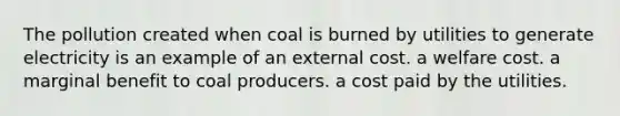 The pollution created when coal is burned by utilities to generate electricity is an example of an external cost. a welfare cost. a marginal benefit to coal producers. a cost paid by the utilities.