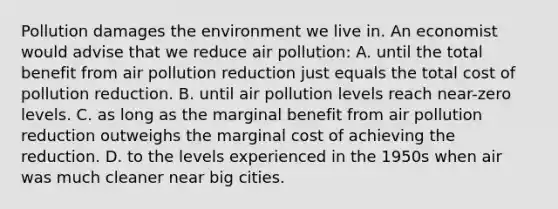 Pollution damages the environment we live in. An economist would advise that we reduce air pollution: A. until the total benefit from air pollution reduction just equals the total cost of pollution reduction. B. until air pollution levels reach near-zero levels. C. as long as the marginal benefit from air pollution reduction outweighs the marginal cost of achieving the reduction. D. to the levels experienced in the 1950s when air was much cleaner near big cities.