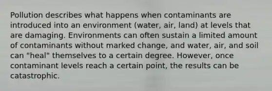 Pollution describes what happens when contaminants are introduced into an environment (water, air, land) at levels that are damaging. Environments can often sustain a limited amount of contaminants without marked change, and water, air, and soil can "heal" themselves to a certain degree. However, once contaminant levels reach a certain point, the results can be catastrophic.