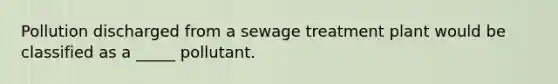 Pollution discharged from a sewage treatment plant would be classified as a _____ pollutant.