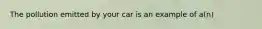 The pollution emitted by your car is an example of a(n)