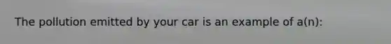 The pollution emitted by your car is an example of a(n):