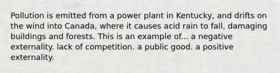 Pollution is emitted from a power plant in Kentucky, and drifts on the wind into Canada, where it causes acid rain to fall, damaging buildings and forests. This is an example of... a negative externality. lack of competition. a public good. a positive externality.