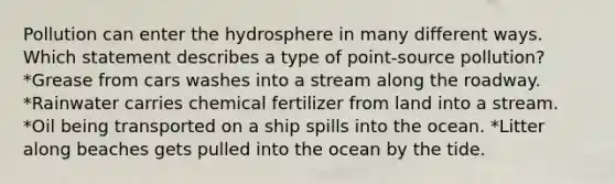 Pollution can enter the hydrosphere in many different ways. Which statement describes a type of point-source pollution? *Grease from cars washes into a stream along the roadway. *Rainwater carries chemical fertilizer from land into a stream. *Oil being transported on a ship spills into the ocean. *Litter along beaches gets pulled into the ocean by the tide.