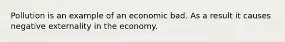 Pollution is an example of an economic bad. As a result it causes negative externality in the economy.