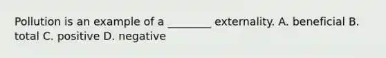 Pollution is an example of a ________ externality. A. beneficial B. total C. positive D. negative