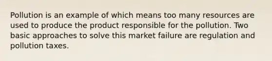 Pollution is an example of which means too many resources are used to produce the product responsible for the pollution. Two basic approaches to solve this market failure are regulation and pollution taxes.